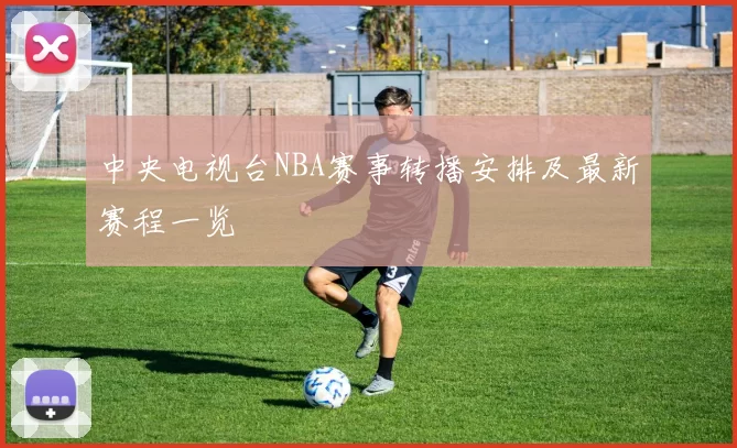 中央电视台NBA赛事转播安排及最新赛程一览