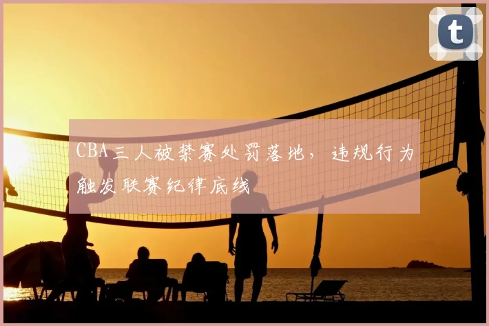 CBA三人被禁赛处罚落地，违规行为触发联赛纪律底线