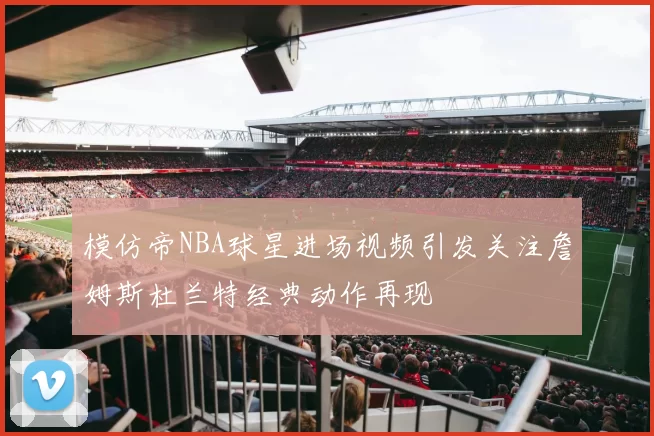 模仿帝NBA球星进场视频引发关注詹姆斯杜兰特经典动作再现