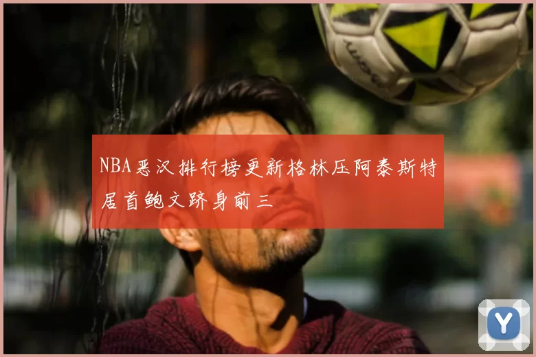 NBA恶汉排行榜更新格林压阿泰斯特居首鲍文跻身前三