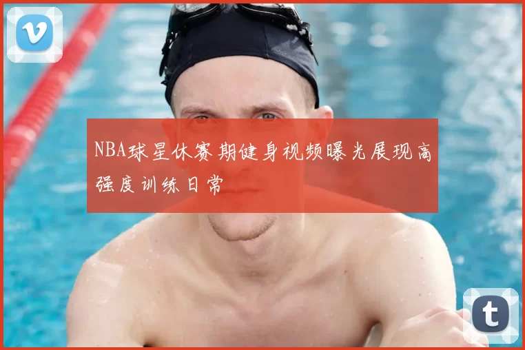NBA球星休赛期健身视频曝光展现高强度训练日常