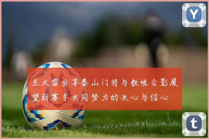 王大雷分享泰山门将与教练合影展望新赛季共同努力的决心与信心