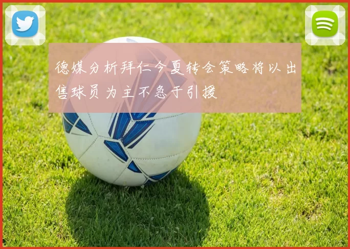 德媒分析拜仁今夏转会策略将以出售球员为主不急于引援