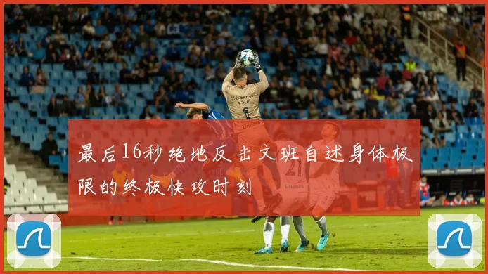 最后16秒绝地反击文班自述身体极限的终极快攻时刻