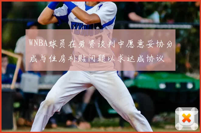 WNBA球员在劳资谈判中愿意妥协分成与住房补贴问题以求达成协议