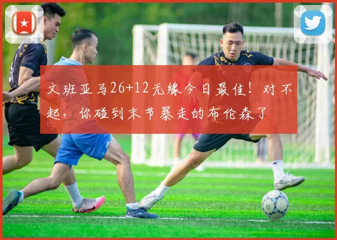 文班亚马26+12无缘今日最佳!对不起,你碰到末节暴走的布伦森了