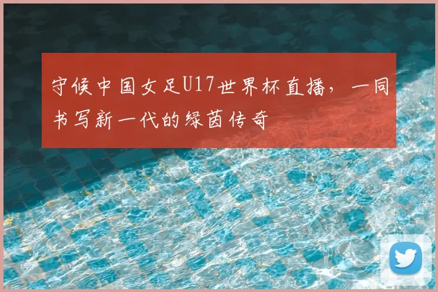守候中国女足U17世界杯直播,一同书写新一代的绿茵传奇