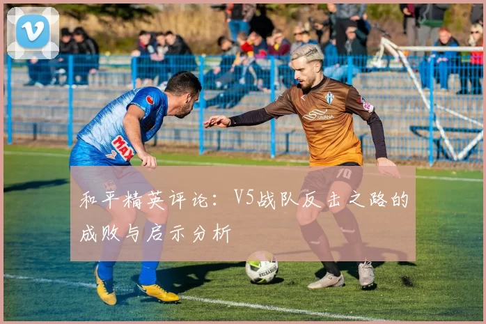 和平精英评论：V5战队反击之路的成败与启示分析