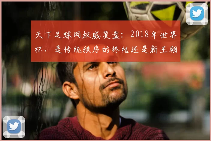 天下足球网权威复盘：2018年世界杯，是传统秩序的终结还是新王朝的开启？