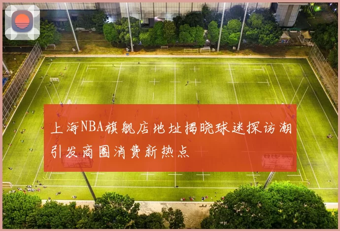 上海NBA旗舰店地址揭晓球迷探访潮引发商圈消费新热点