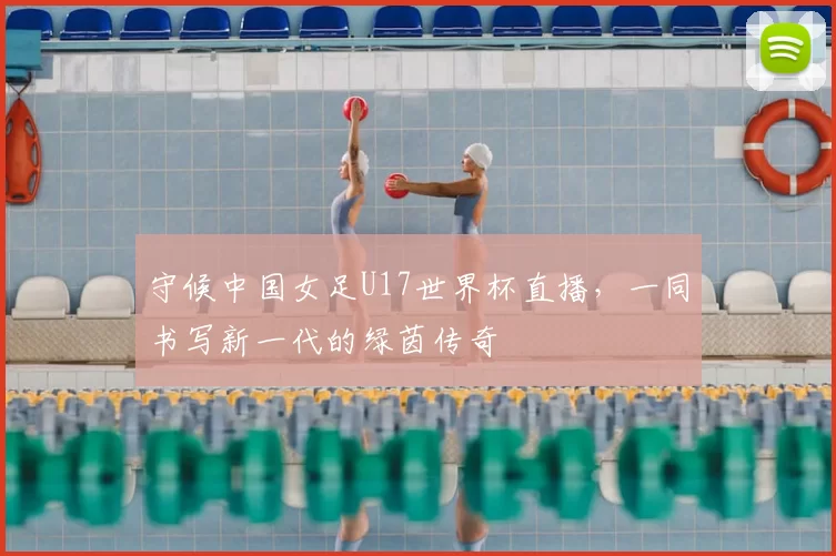 守候中国女足U17世界杯直播,一同书写新一代的绿茵传奇