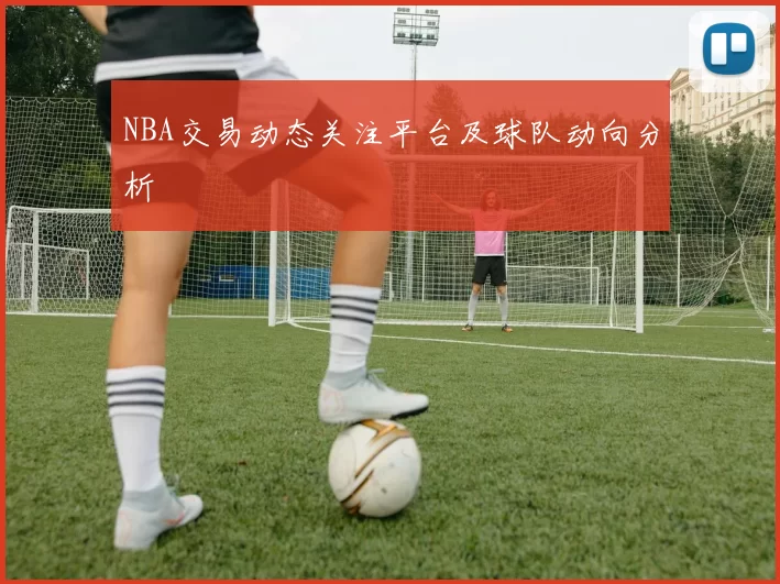NBA交易动态关注平台及球队动向分析