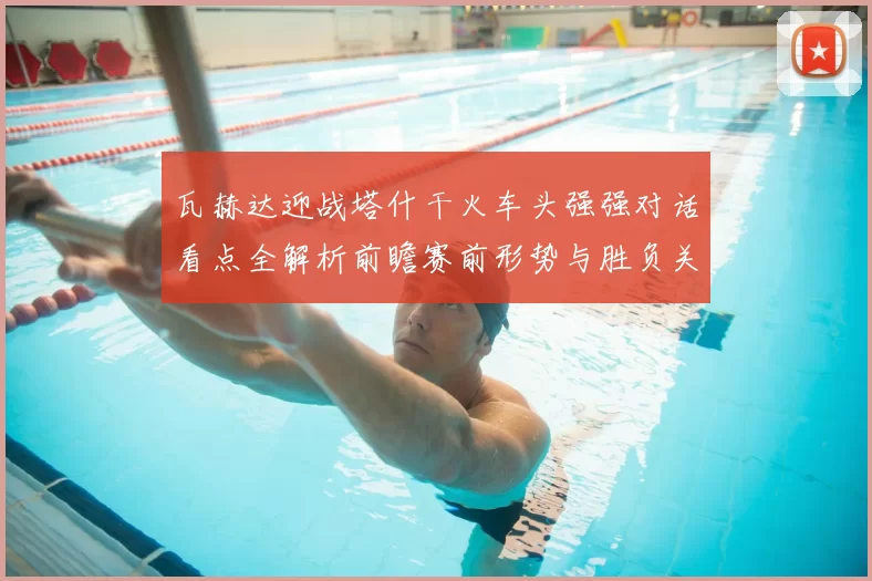 瓦赫达迎战塔什干火车头强强对话看点全解析前瞻赛前形势与胜负关键解读