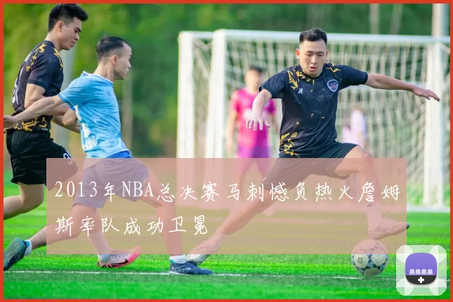 2013年NBA总决赛马刺憾负热火詹姆斯率队成功卫冕