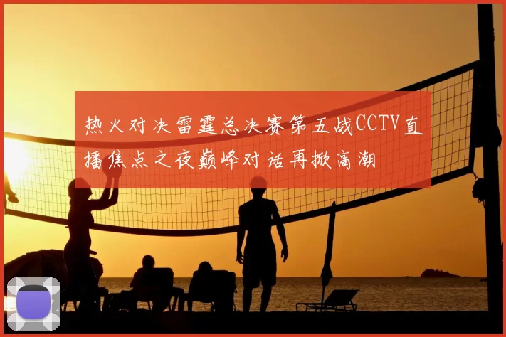 热火对决雷霆总决赛第五战CCTV直播焦点之夜巅峰对话再掀高潮