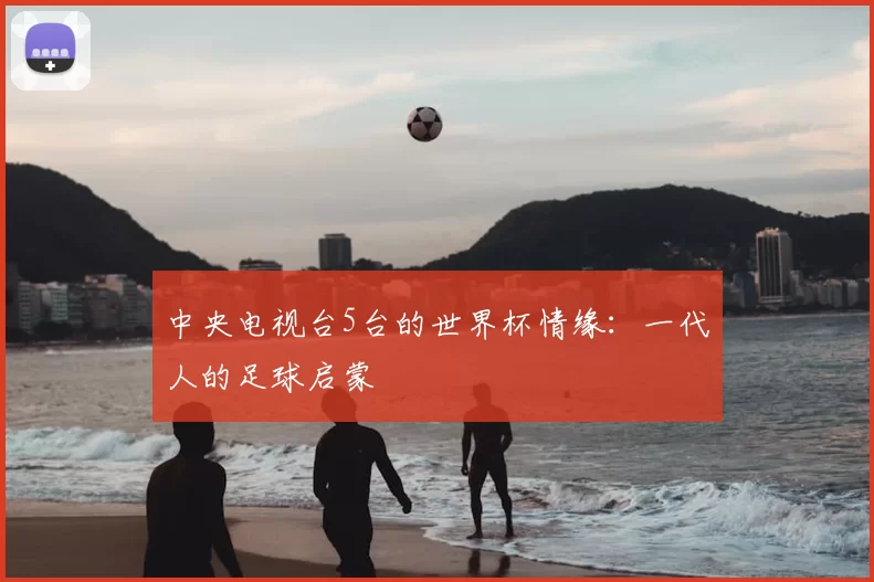 中央电视台5台的世界杯情缘:一代人的足球启蒙