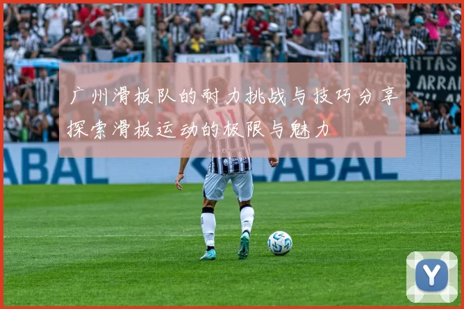 广州滑板队的耐力挑战与技巧分享探索滑板运动的极限与魅力