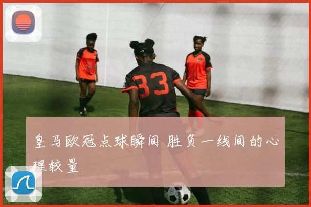 皇马欧冠点球瞬间 胜负一线间的心理较量