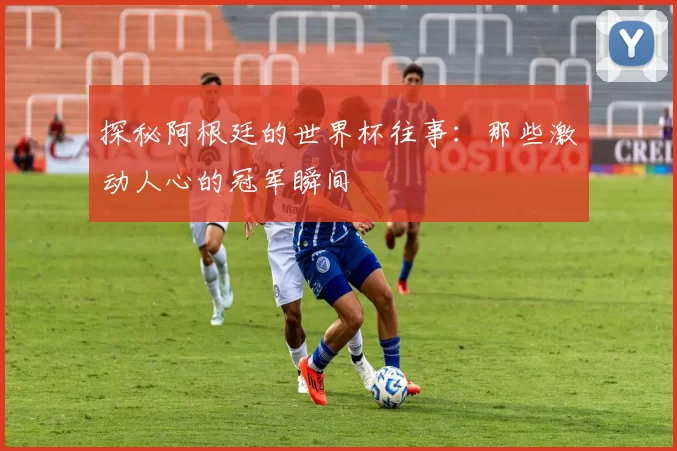 探秘阿根廷的世界杯往事:那些激动人心的冠军瞬间