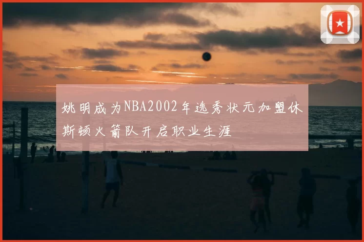 姚明成为NBA2002年选秀状元加盟休斯顿火箭队开启职业生涯