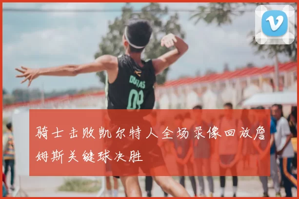 骑士击败凯尔特人全场录像回放詹姆斯关键球决胜