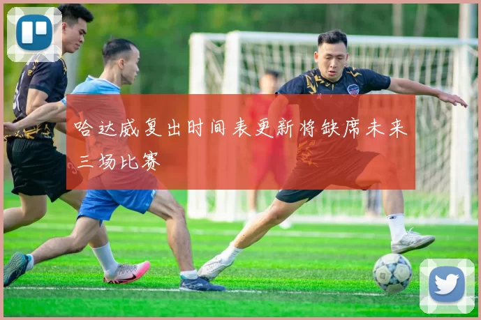 哈达威复出时间表更新将缺席未来三场比赛