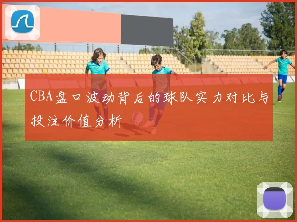 CBA盘口波动背后的球队实力对比与投注价值分析