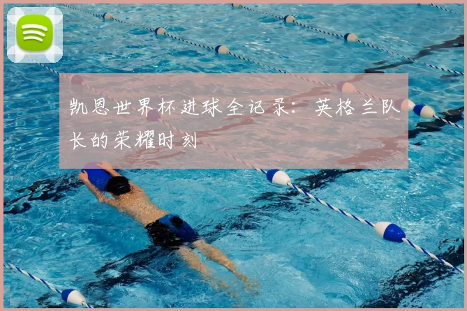 凯恩世界杯进球全记录:英格兰队长的荣耀时刻