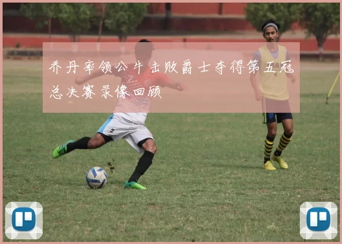 乔丹率领公牛击败爵士夺得第五冠总决赛录像回顾