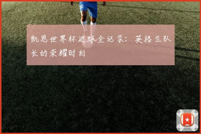凯恩世界杯进球全记录:英格兰队长的荣耀时刻