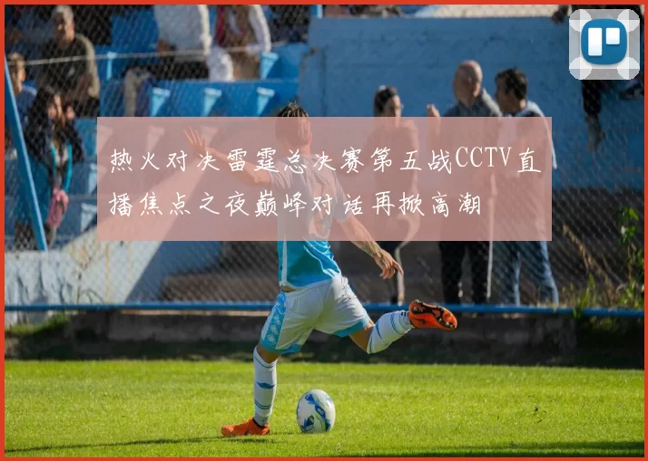 热火对决雷霆总决赛第五战CCTV直播焦点之夜巅峰对话再掀高潮