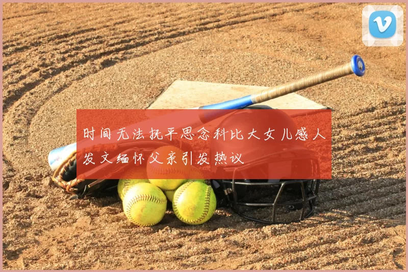 时间无法抚平思念科比大女儿感人发文缅怀父亲引发热议