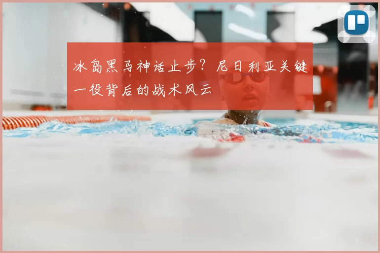 冰岛黑马神话止步?尼日利亚关键一役背后的战术风云