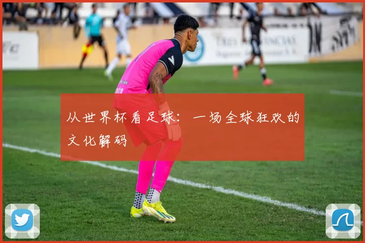 从世界杯看足球:一场全球狂欢的文化解码