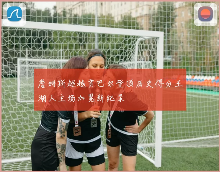 詹姆斯超越贾巴尔登顶历史得分王湖人主场加冕新纪录
