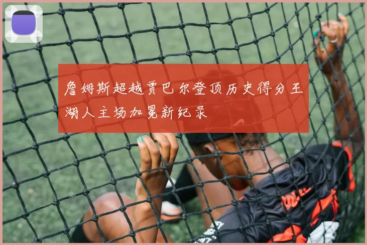 詹姆斯超越贾巴尔登顶历史得分王湖人主场加冕新纪录