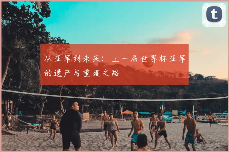 从亚军到未来:上一届世界杯亚军的遗产与重建之路