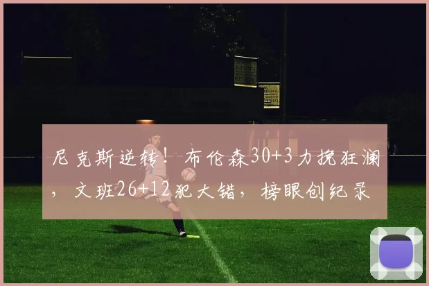 尼克斯逆转!布伦森30+3力挽狂澜,文班26+12犯大错,榜眼创纪录