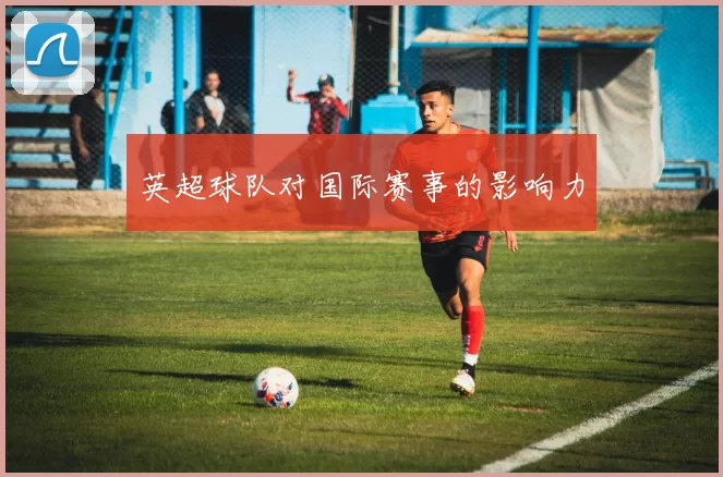 英超球队对国际赛事的影响力