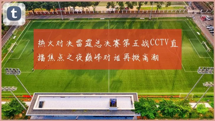热火对决雷霆总决赛第五战CCTV直播焦点之夜巅峰对话再掀高潮