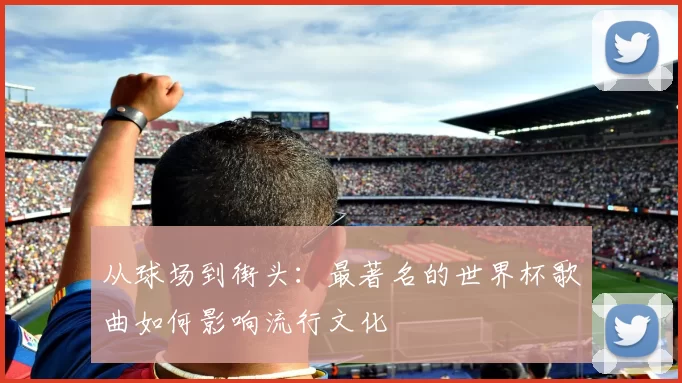 从球场到街头:最著名的世界杯歌曲如何影响流行文化